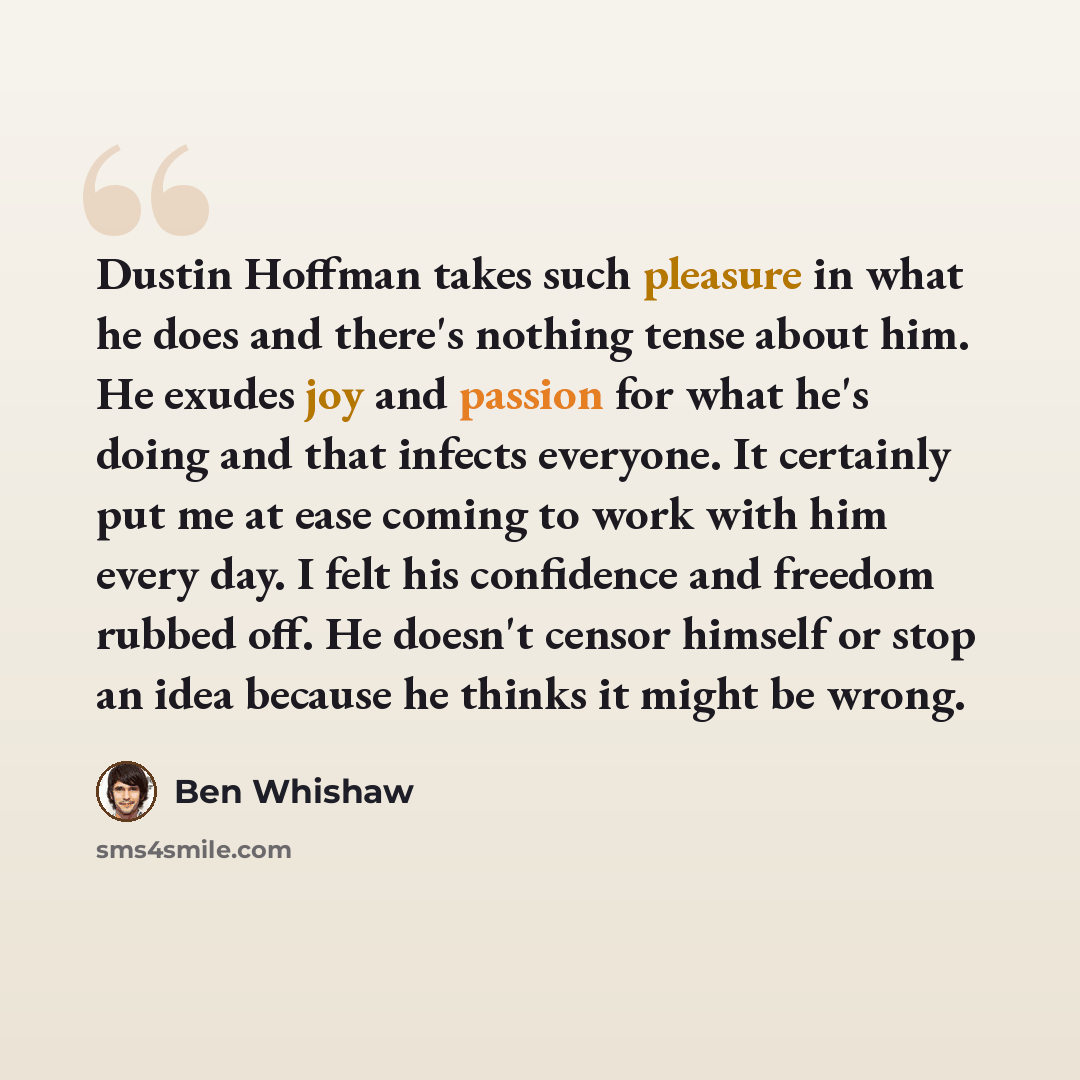“Dustin Hoffman takes such pleasure in what he does and there's nothing tense about him. He exudes joy and passion for what he's doing and that infects everyone. It certainly put me at ease coming to work with him every day. I felt his confidence and freedom rubbed off. He doesn't censor himself or…” quote by Ben Whishaw