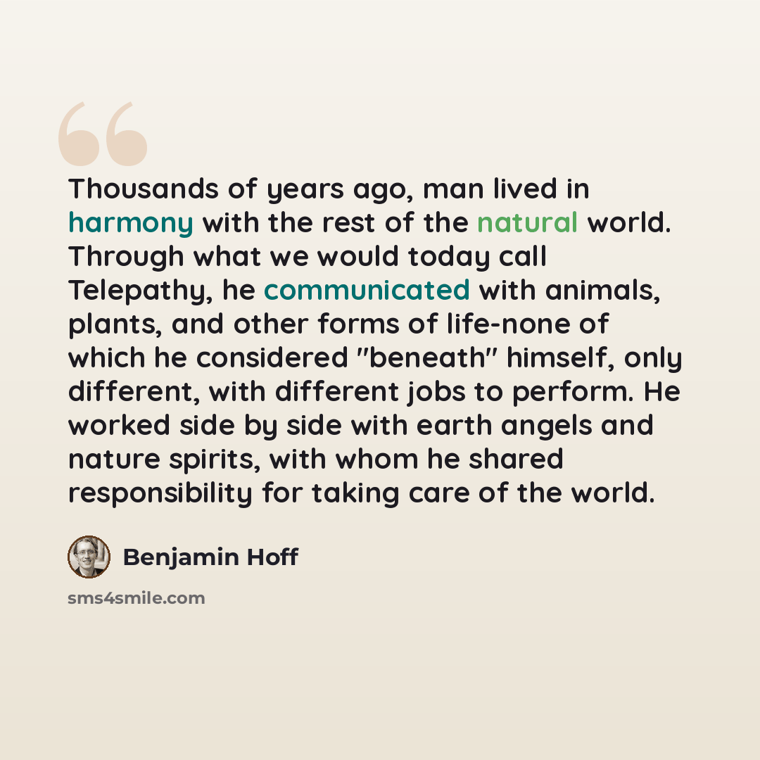 “Thousands of years ago, man lived in harmony with the rest of the natural world. Through what we would today call Telepathy, he communicated with animals, plants, and other forms of life-none of which he considered "beneath" himself, only different, with different jobs to perform. He worked side…” quote by Benjamin Hoff