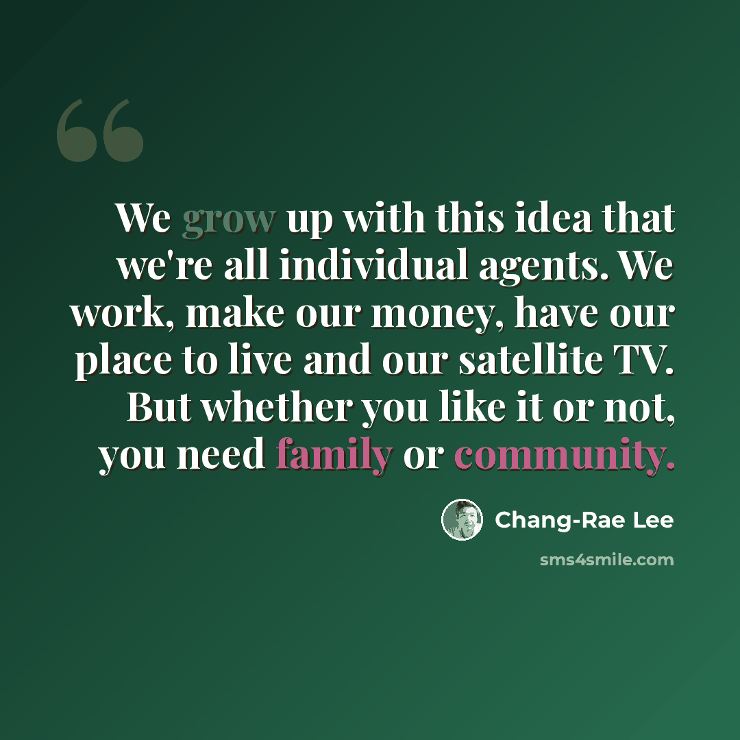 “We grow up with this idea that we're all individual agents. We work, make our money, have our place to live and our satellite TV. But whether you like it or not, you need family or community.” quote by Chang-Rae Lee