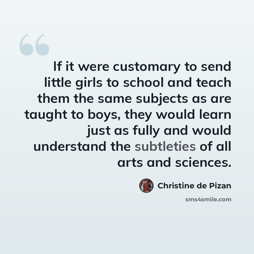“If it were customary to send little girls to school and teach them the same subjects as are taught to boys, they would learn just as fully and would understand the subtleties of all arts and sciences.” quote by Christine de Pizan