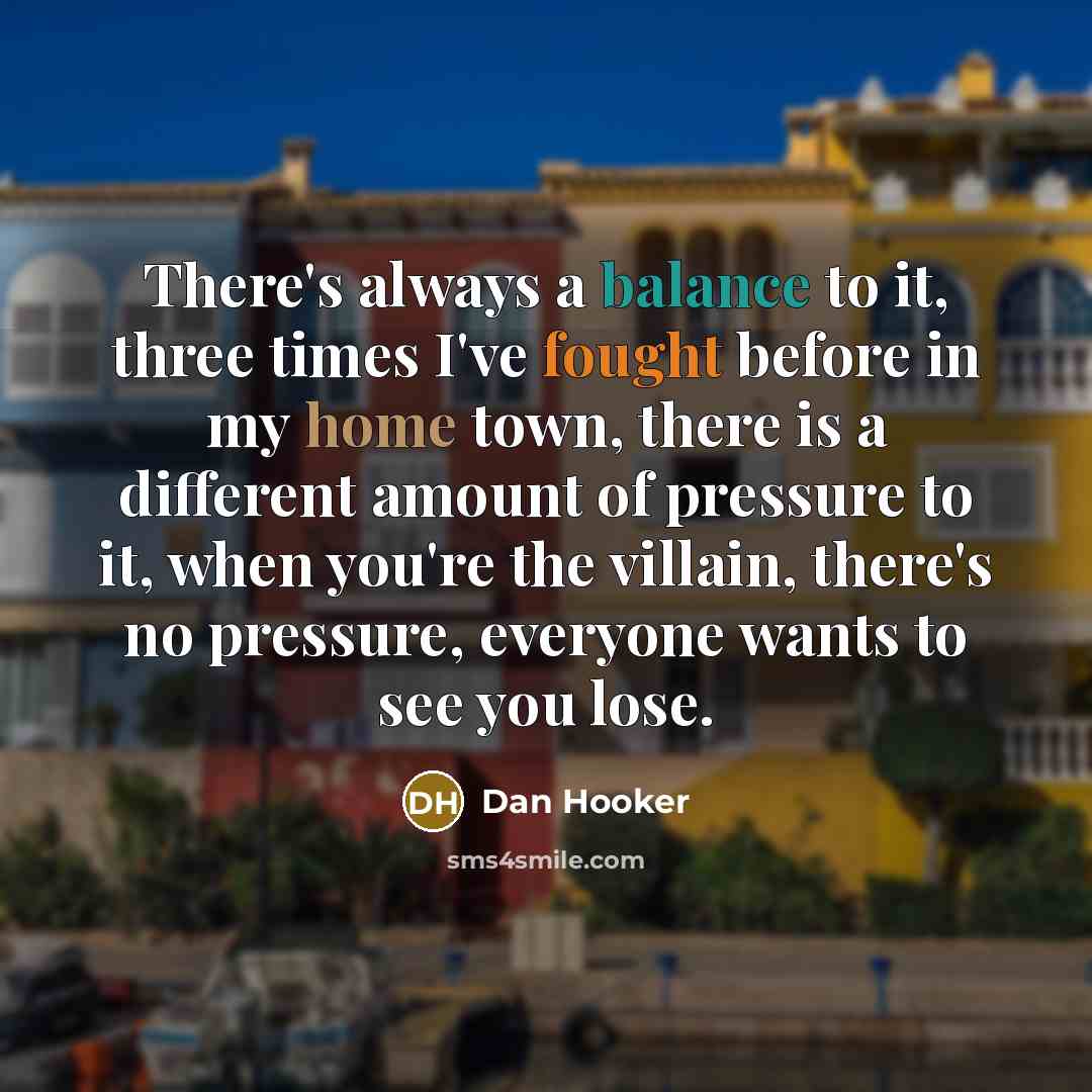 “There's always a balance to it, three times I've fought before in my home town, there is a different amount of pressure to it, when you're the villain, there's no pressure, everyone wants to see you lose.” quote by Dan Hooker