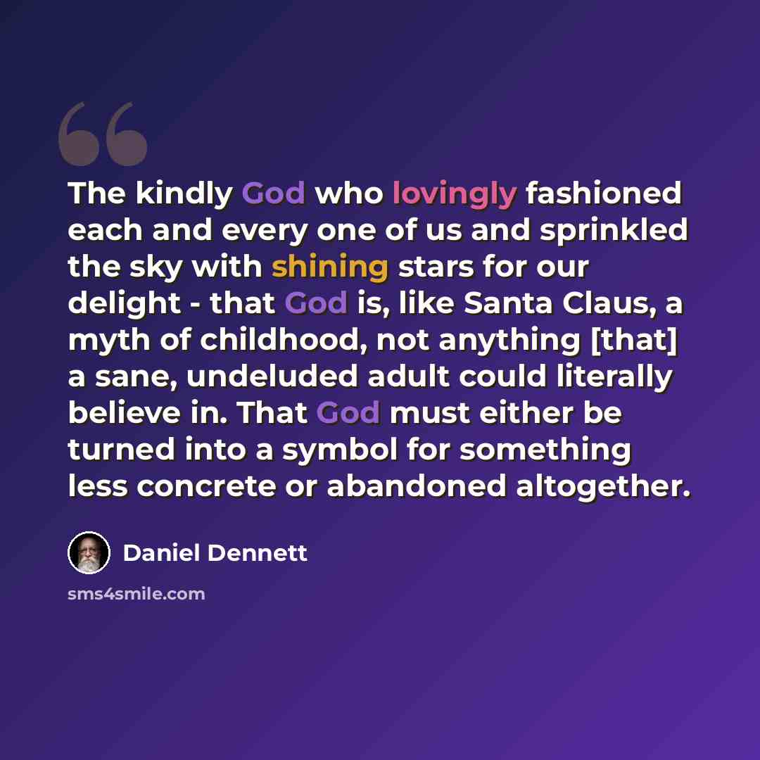 “The kindly God who lovingly fashioned each and every one of us and sprinkled the sky with shining stars for our delight - that God is, like Santa Claus, a myth of childhood, not anything [that] a sane, undeluded adult could literally believe in. That God must either be turned into a symbol for…” quote by Daniel Dennett