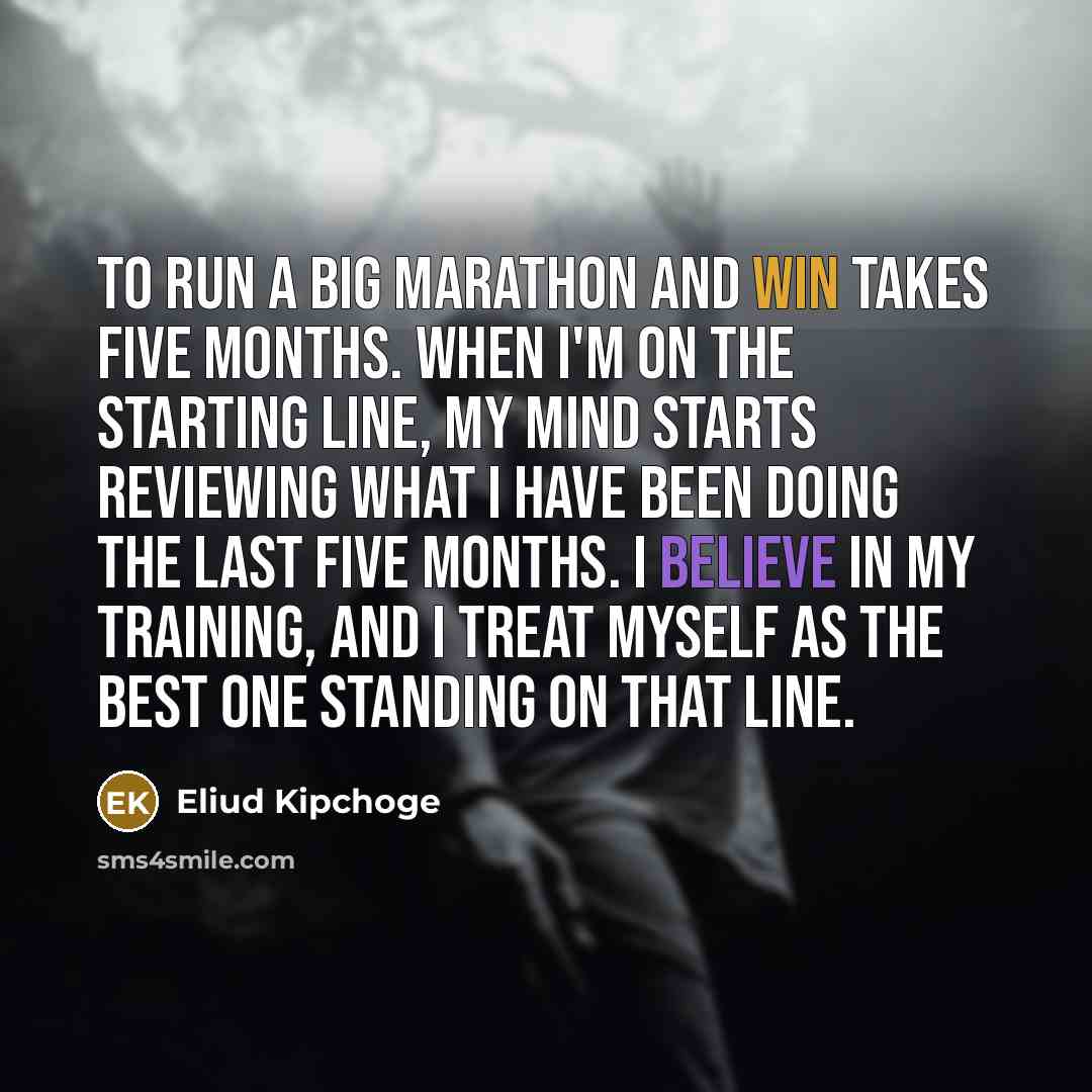 “To run a big marathon and win takes five months. When I'm on the starting line, my mind starts reviewing what I have been doing the last five months. I believe in my training, and I treat myself as the best one standing on that line.” quote by Eliud Kipchoge