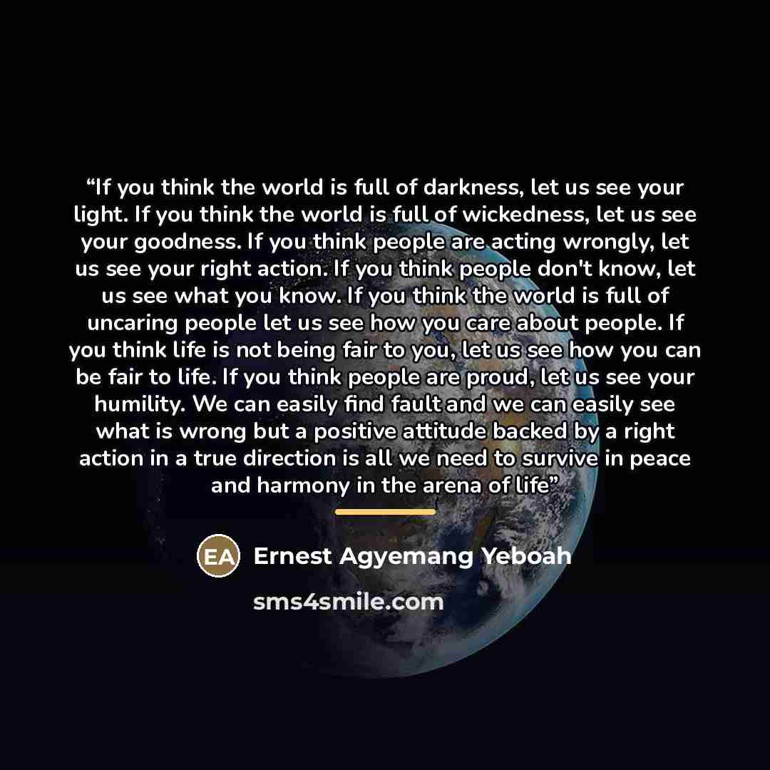 “If you think the world is full of darkness, let us see your light. If you think the world is full of wickedness, let us see your goodness. If you think people are acting wrongly, let us see your right action. If you think people don't know, let us see what you know. If you think the world is full…” quote by Ernest Agyemang Yeboah