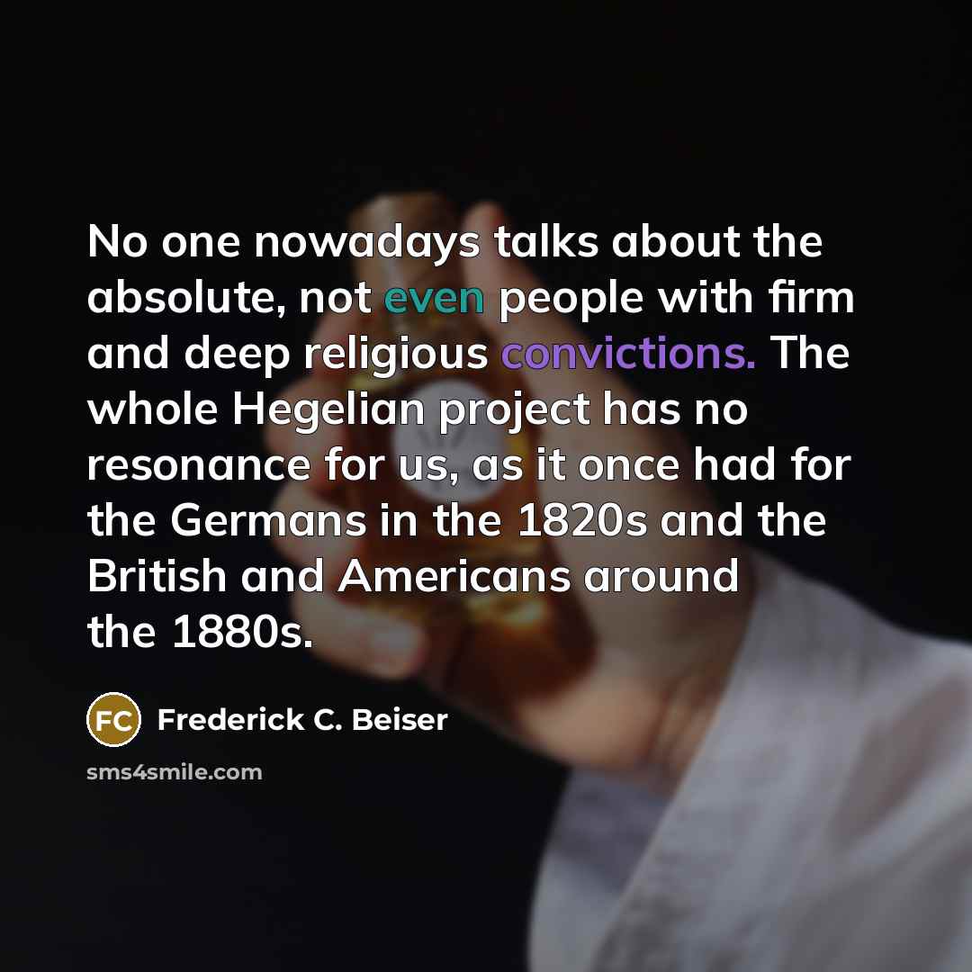 “No one nowadays talks about the absolute, not even people with firm and deep religious convictions. The whole Hegelian project has no resonance for us, as it once had for the Germans in the 1820s and the British and Americans around the 1880s.” quote by Frederick C. Beiser