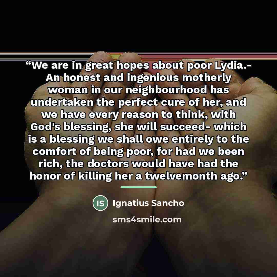 “We are in great hopes about poor Lydia.- An honest and ingenious motherly woman in our neighbourhood has undertaken the perfect cure of her, and we have every reason to think, with God's blessing, she will succeed- which is a blessing we shall owe entirely to the comfort of being poor, for had we…” quote by Ignatius Sancho