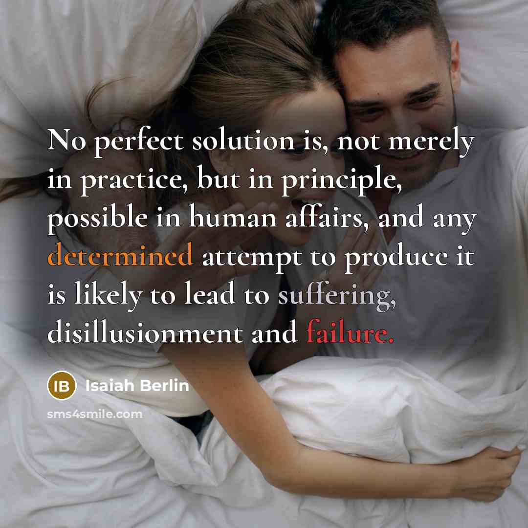 “No perfect solution is, not merely in practice, but in principle, possible in human affairs, and any determined attempt to produce it is likely to lead to suffering, disillusionment and failure.” quote by Isaiah Berlin
