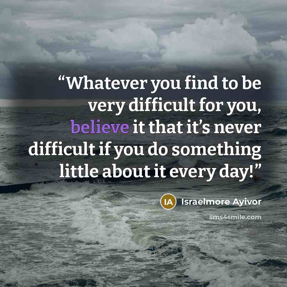 “Whatever you find to be very difficult for you, believe it that it’s never difficult if you do something little about it every day!” quote by Israelmore Ayivor