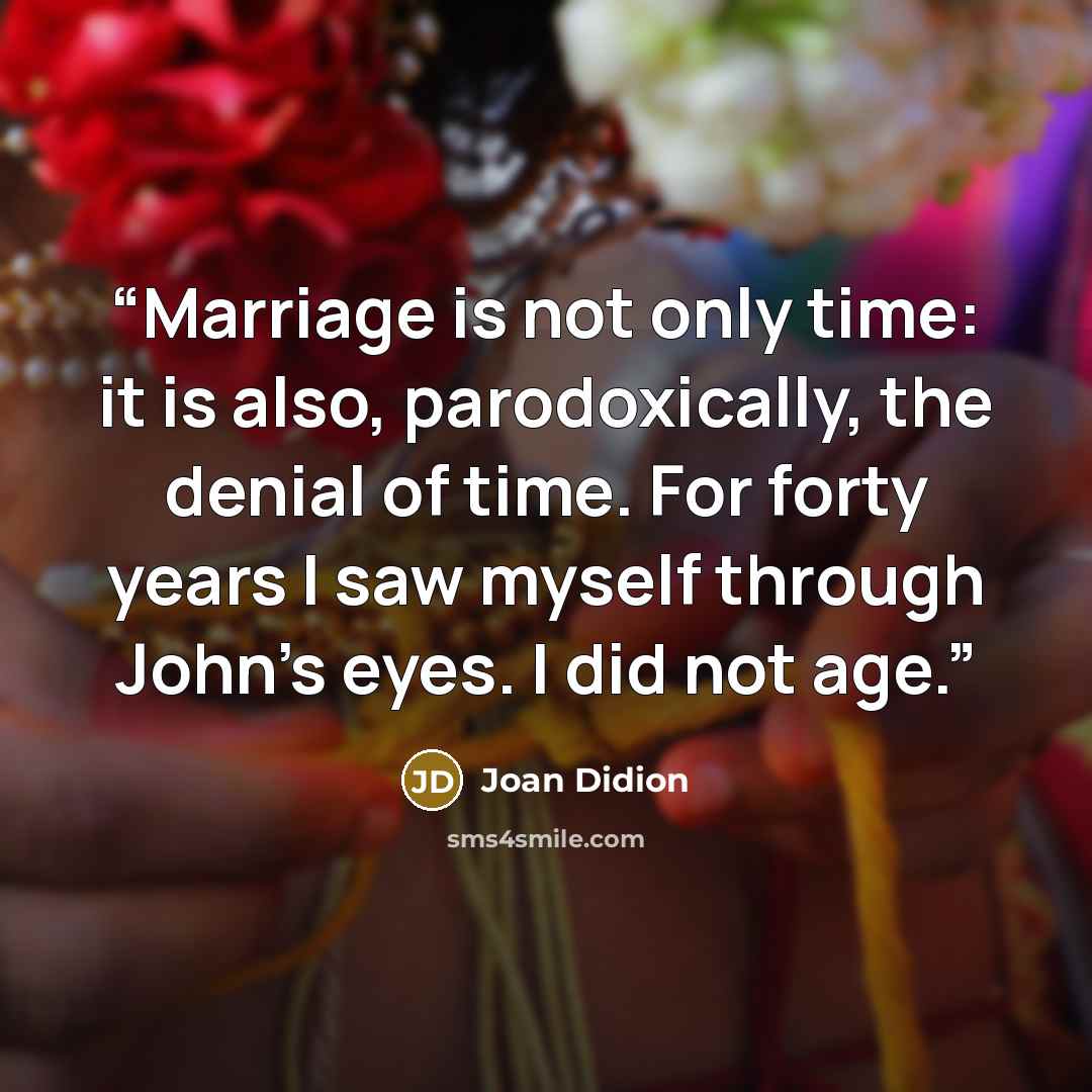 “Marriage is not only time: it is also, parodoxically, the denial of time. For forty years I saw myself through John’s eyes. I did not age.” quote by Joan Didion