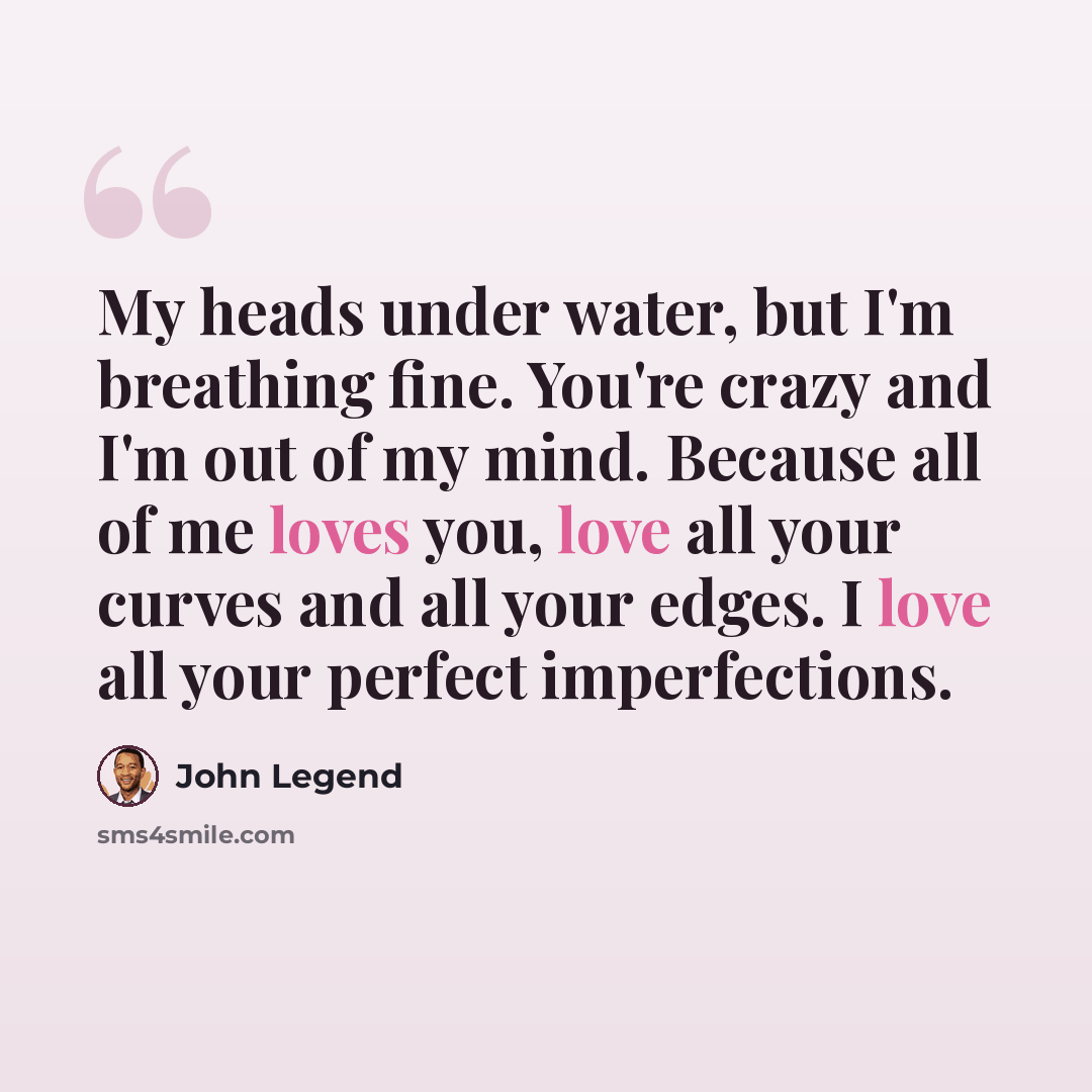 “My heads under water, but I'm breathing fine. You're crazy and I'm out of my mind. Because all of me loves you, love all your curves and all your edges. I love all your perfect imperfections.” quote by John Legend