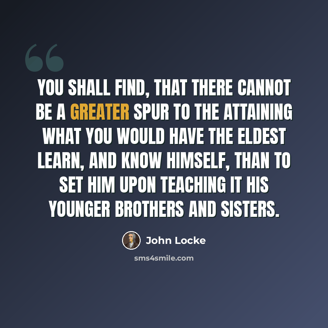 “You shall find, that there cannot be a greater spur to the attaining what you would have the eldest learn, and know himself, than to set him upon teaching it his younger brothers and sisters.” quote by John Locke