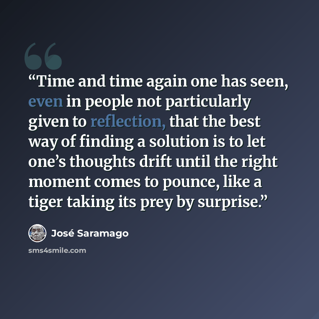 “Time and time again one has seen, even in people not particularly given to reflection, that the best way of finding a solution is to let one’s thoughts drift until the right moment comes to pounce, like a tiger taking its prey by surprise.” quote by José Saramago