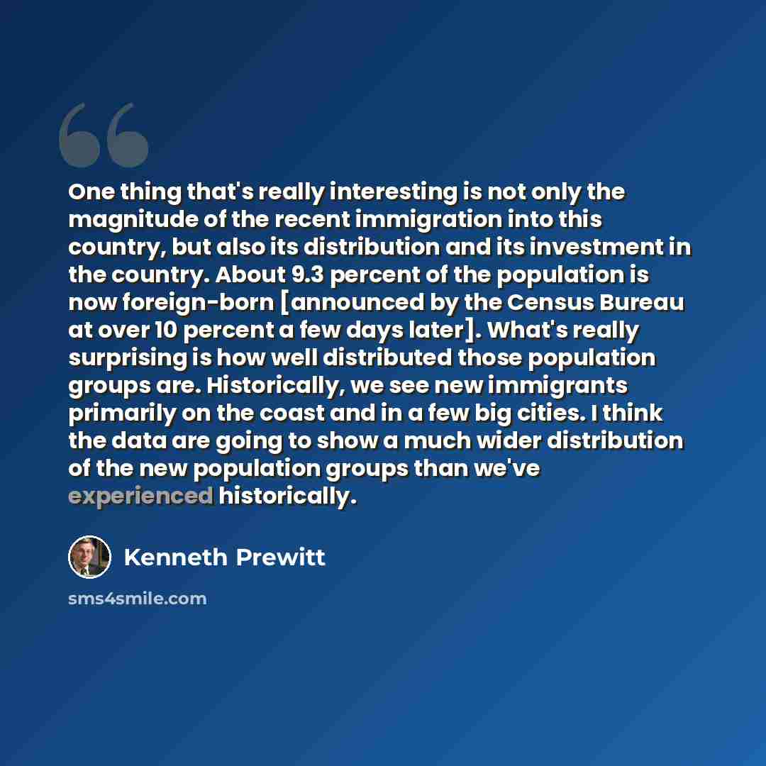 “One thing that's really interesting is not only the magnitude of the recent immigration into this country, but also its distribution and its investment in the country. About 9.3 percent of the population is now foreign-born [announced by the Census Bureau at over 10 percent a few days later]…” quote by Kenneth Prewitt