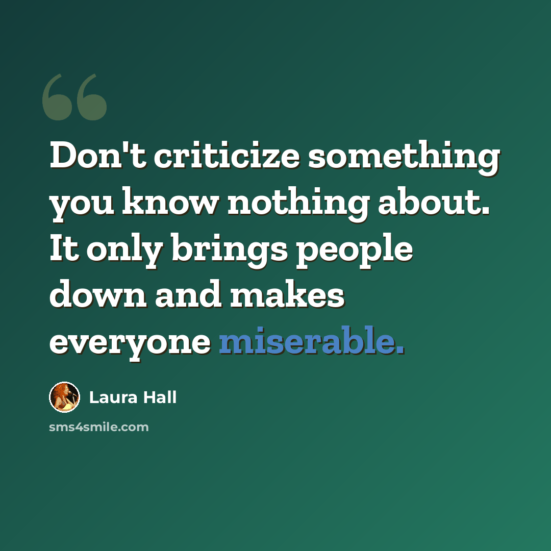 “Don't criticize something you know nothing about. It only brings people down and makes everyone miserable.” quote by Laura Hall