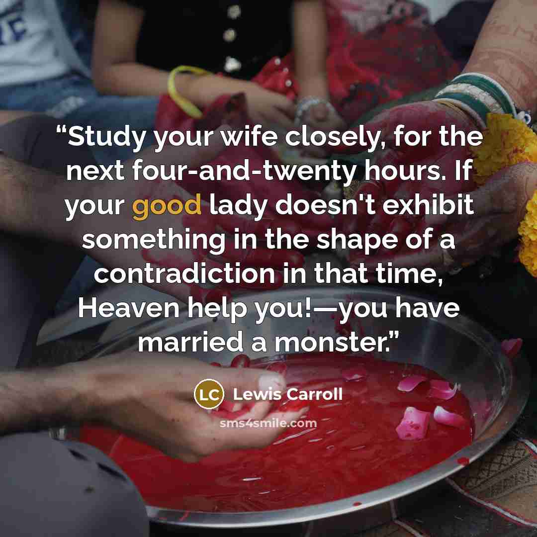 “Study your wife closely, for the next four-and-twenty hours. If your good lady doesn't exhibit something in the shape of a contradiction in that time, Heaven help you!—you have married a monster.” quote by Lewis Carroll