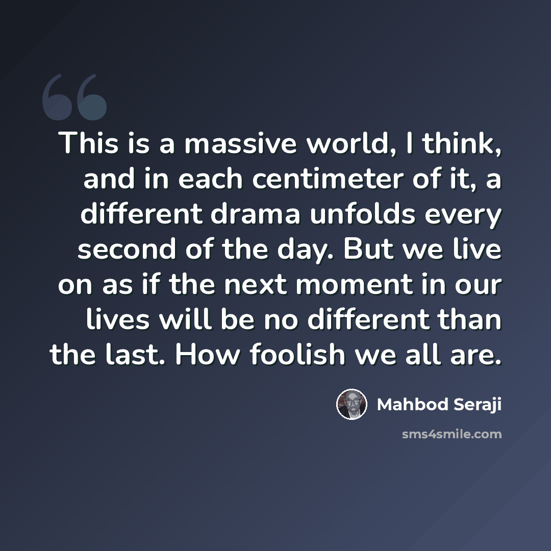 “This is a massive world, I think, and in each centimeter of it, a different drama unfolds every second of the day. But we live on as if the next moment in our lives will be no different than the last. How foolish we all are.” quote by Mahbod Seraji