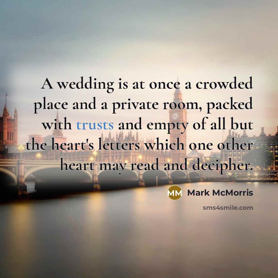“A wedding is at once a crowded place and a private room, packed with trusts and empty of all but the heart's letters which one other heart may read and decipher.” quote by Mark McMorris