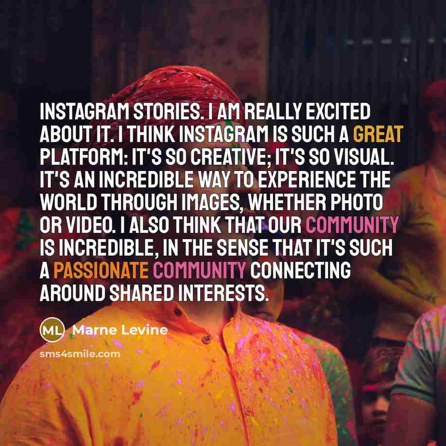 “Instagram Stories. I am really excited about it. I think Instagram is such a great platform: It's so creative; it's so visual. It's an incredible way to experience the world through images, whether photo or video. I also think that our community is incredible, in the sense that it's such a…” quote by Marne Levine