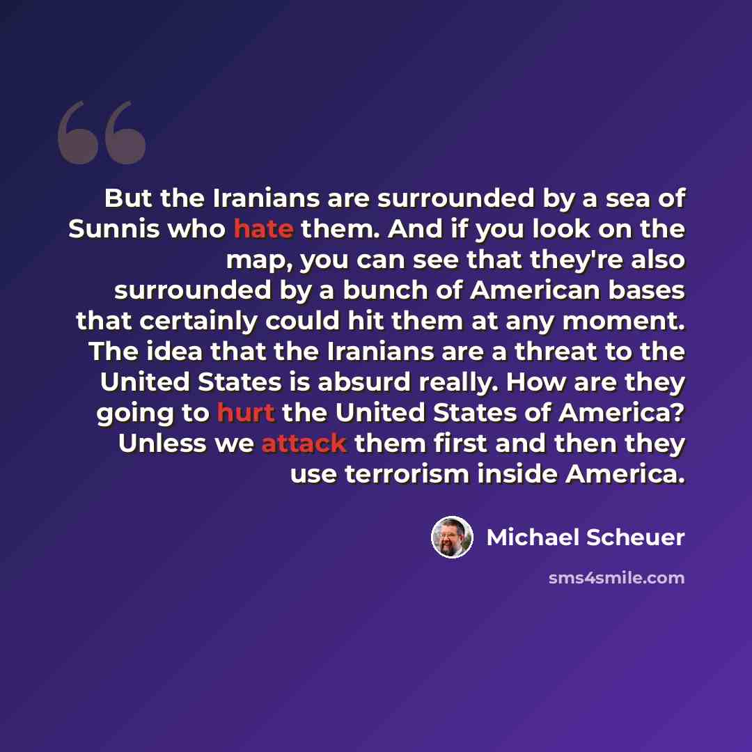 “But the Iranians are surrounded by a sea of Sunnis who hate them. And if you look on the map, you can see that they're also surrounded by a bunch of American bases that certainly could hit them at any moment. The idea that the Iranians are a threat to the United States is absurd really. How are…” quote by Michael Scheuer