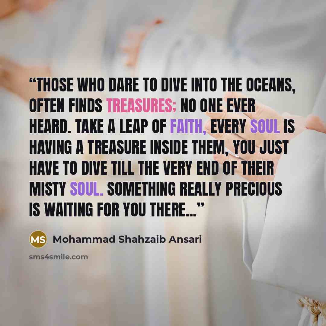 “Those who dare to dive into the oceans, often finds treasures; no one ever heard. Take a leap of faith, every soul is having a treasure inside them, you just have to dive till the very end of their misty soul. Something really precious is waiting for you there...” quote by Mohammad Shahzaib Ansari