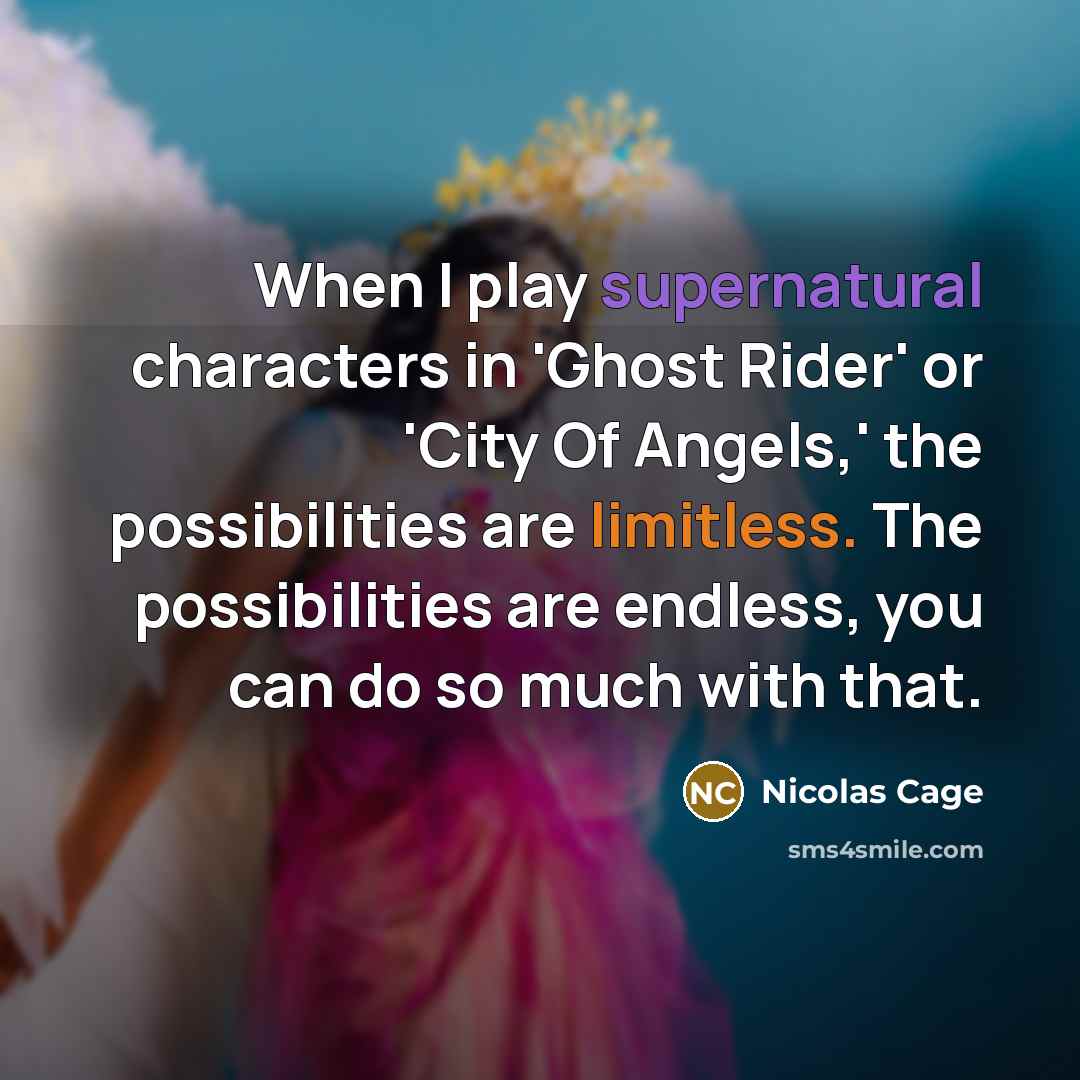 “When I play supernatural characters in 'Ghost Rider' or 'City Of Angels,' the possibilities are limitless. The possibilities are endless, you can do so much with that.” quote by Nicolas Cage