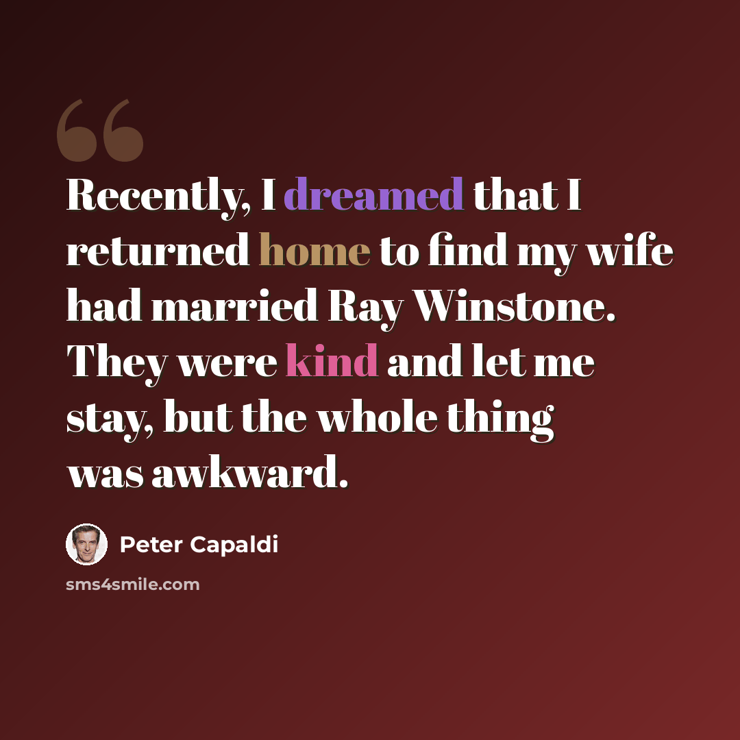 “Recently, I dreamed that I returned home to find my wife had married Ray Winstone. They were kind and let me stay, but the whole thing was awkward.” quote by Peter Capaldi
