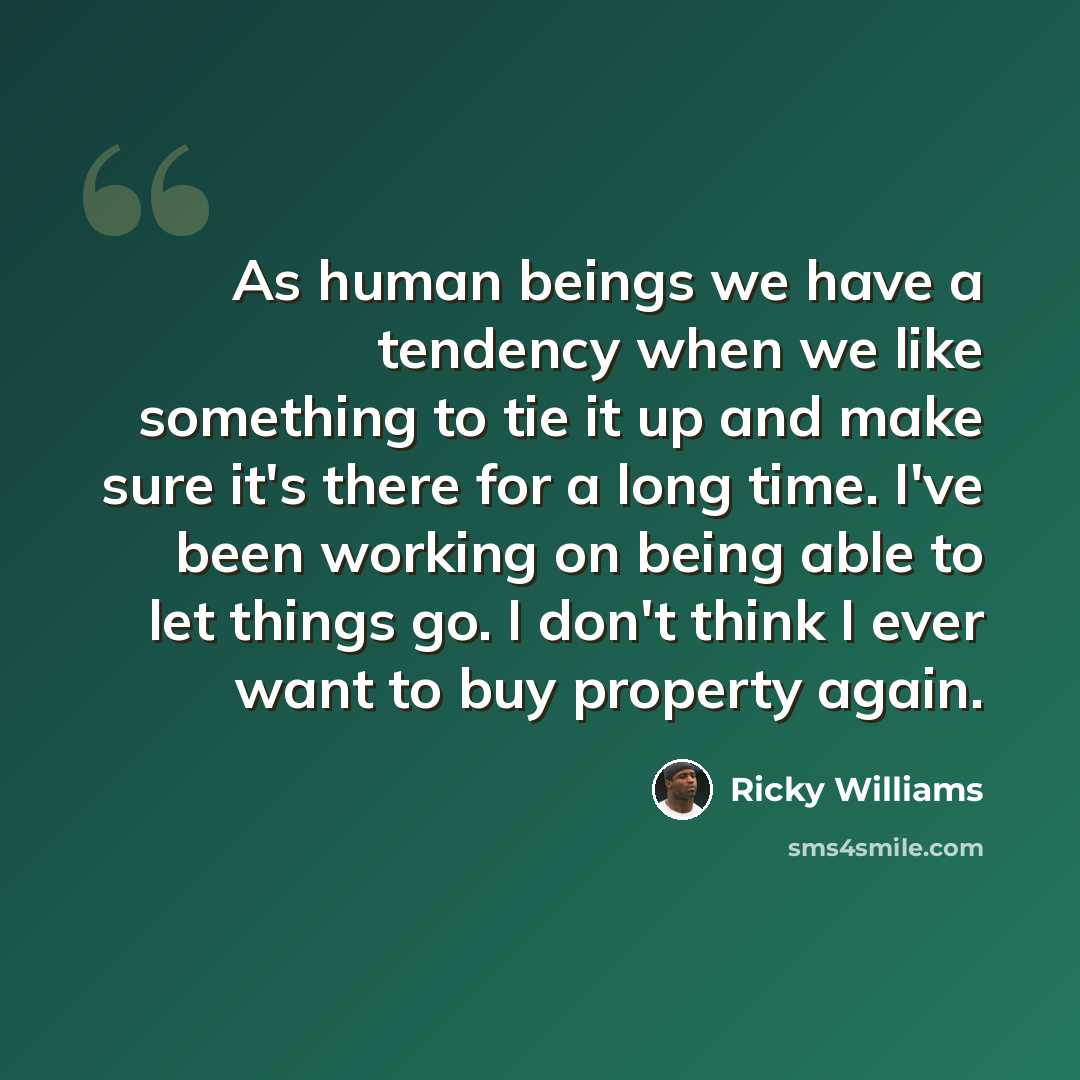 “As human beings we have a tendency when we like something to tie it up and make sure it's there for a long time. I've been working on being able to let things go. I don't think I ever want to buy property again.” quote by Ricky Williams
