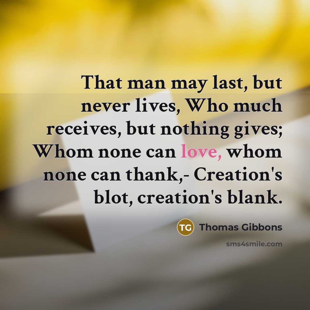 “That man may last, but never lives, Who much receives, but nothing gives; Whom none can love, whom none can thank,- Creation's blot, creation's blank.” quote by Thomas Gibbons