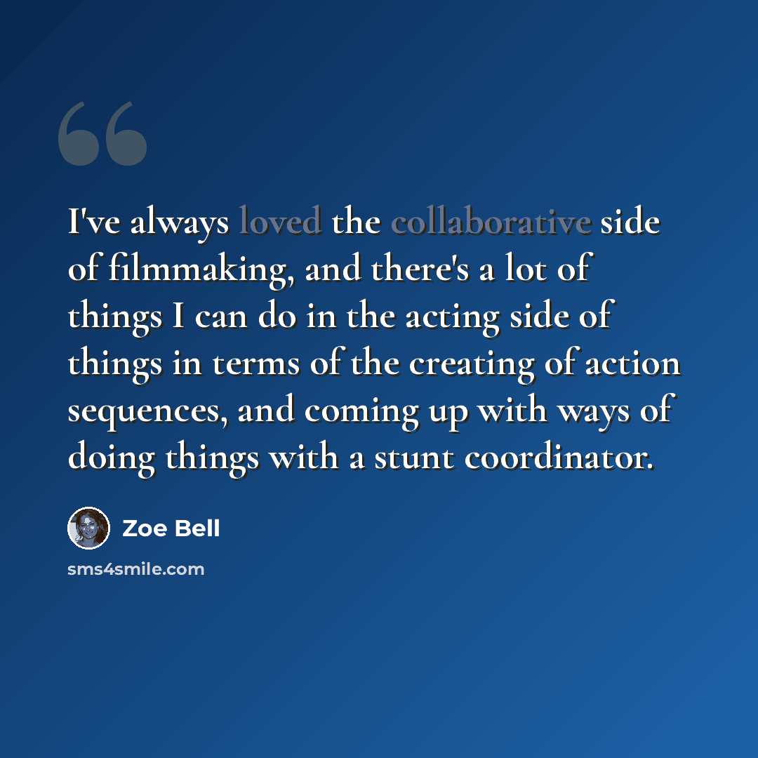 “I've always loved the collaborative side of filmmaking, and there's a lot of things I can do in the acting side of things in terms of the creating of action sequences, and coming up with ways of doing things with a stunt coordinator.” quote by Zoe Bell