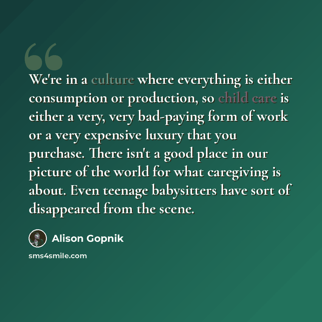 “We're in a culture where everything is either consumption or production, so child care is either a very, very bad-paying form of work or a very expensive luxury that you purchase. There isn't a good place in our picture of the world for what caregiving is about. Even teenage babysitters have sort…” quote by Alison Gopnik