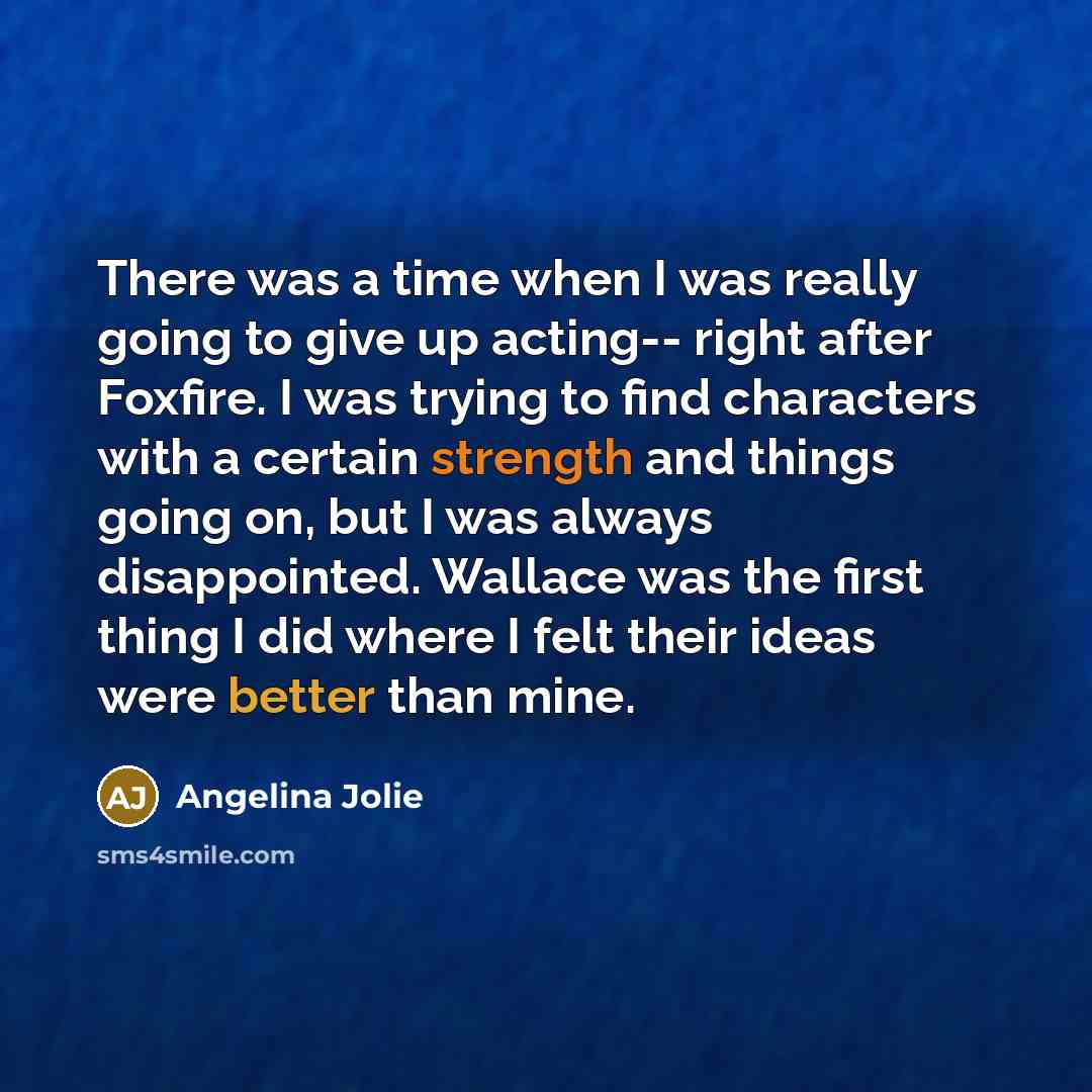 “There was a time when I was really going to give up acting-- right after Foxfire. I was trying to find characters with a certain strength and things going on, but I was always disappointed. Wallace was the first thing I did where I felt their ideas were better than mine.” quote by Angelina Jolie