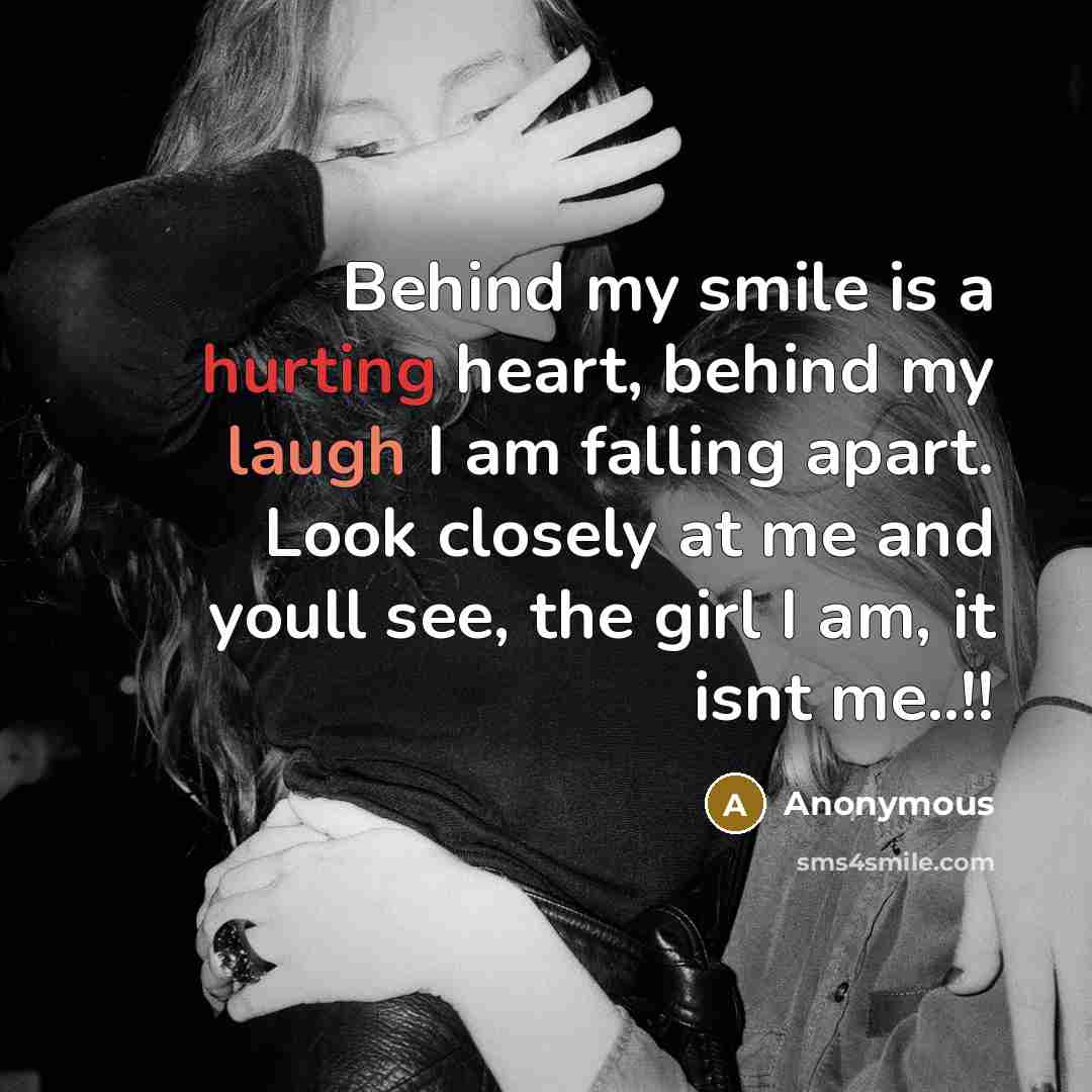 “Behind my smile is a hurting heart, behind my laugh I am falling apart. Look closely at me and youll see, the girl I am, it isnt me..!!” quote by Anonymous