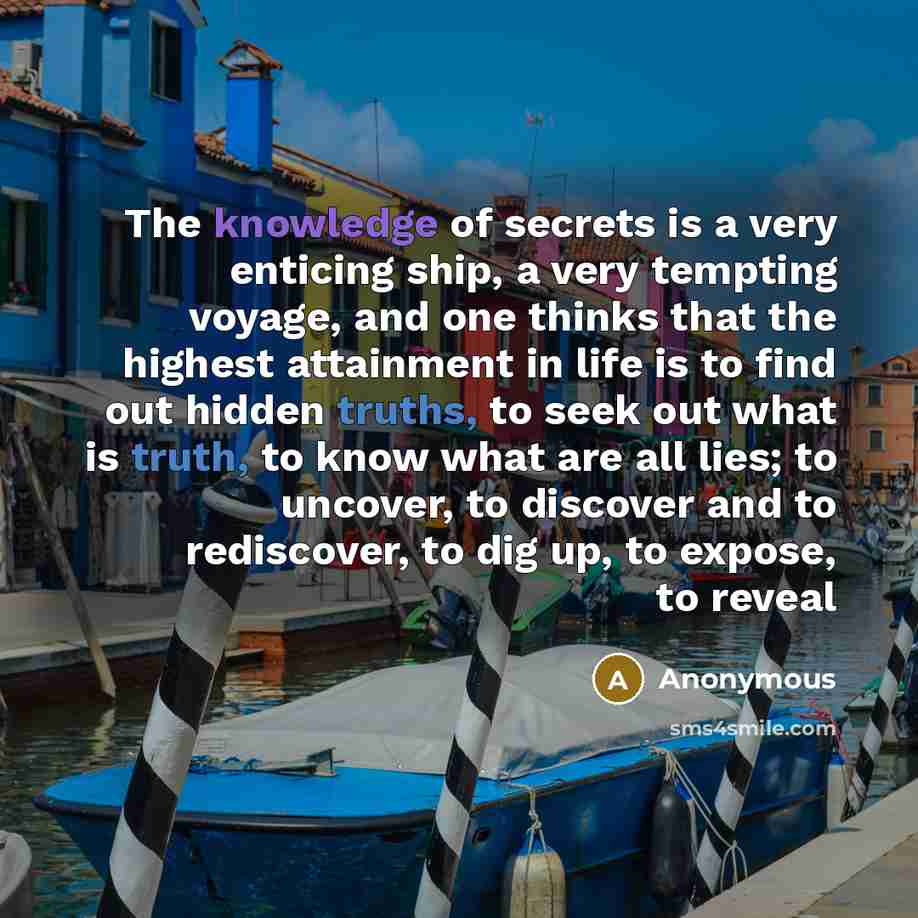 “The knowledge of secrets is a very enticing ship, a very tempting voyage, and one thinks that the highest attainment in life is to find out hidden truths, to seek out what is truth, to know what are all lies; to uncover, to discover and to rediscover, to dig up, to expose, to reveal” quote by Anonymous