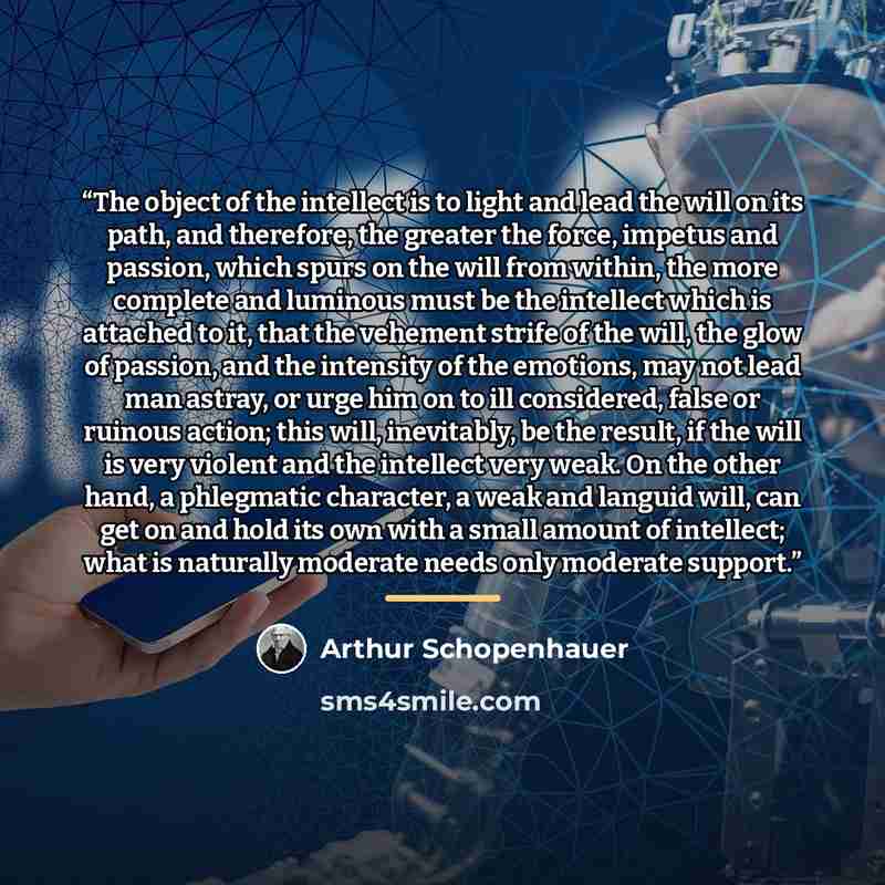 “The object of the intellect is to light and lead the will on its path, and therefore, the greater the force, impetus and passion, which spurs on the will from within, the more complete and luminous must be the intellect which is attached to it, that the vehement strife of the will, the glow of…” quote by Arthur Schopenhauer