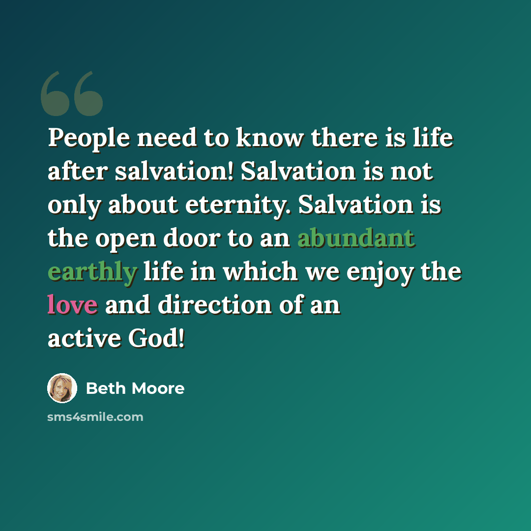 “People need to know there is life after salvation! Salvation is not only about eternity. Salvation is the open door to an abundant earthly life in which we enjoy the love and direction of an active God!” quote by Beth Moore