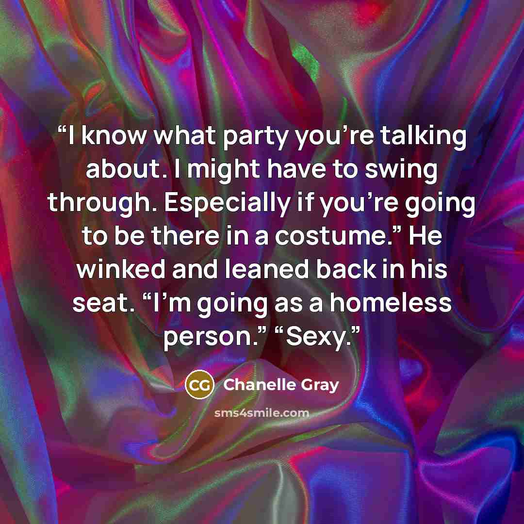 “I know what party you’re talking about. I might have to swing through. Especially if you’re going to be there in a costume.” He winked and leaned back in his seat. “I’m going as a homeless person.” “Sexy.” quote by Chanelle Gray