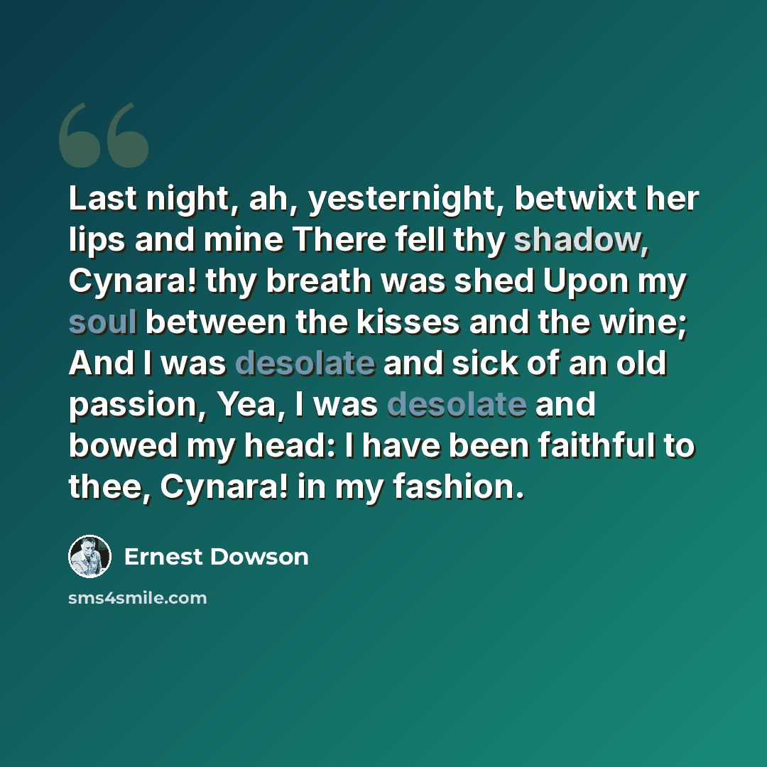 “Last night, ah, yesternight, betwixt her lips and mine There fell thy shadow, Cynara! thy breath was shed Upon my soul between the kisses and the wine; And I was desolate and sick of an old passion, Yea, I was desolate and bowed my head: I have been faithful to thee, Cynara! in my fashion.” quote by Ernest Dowson