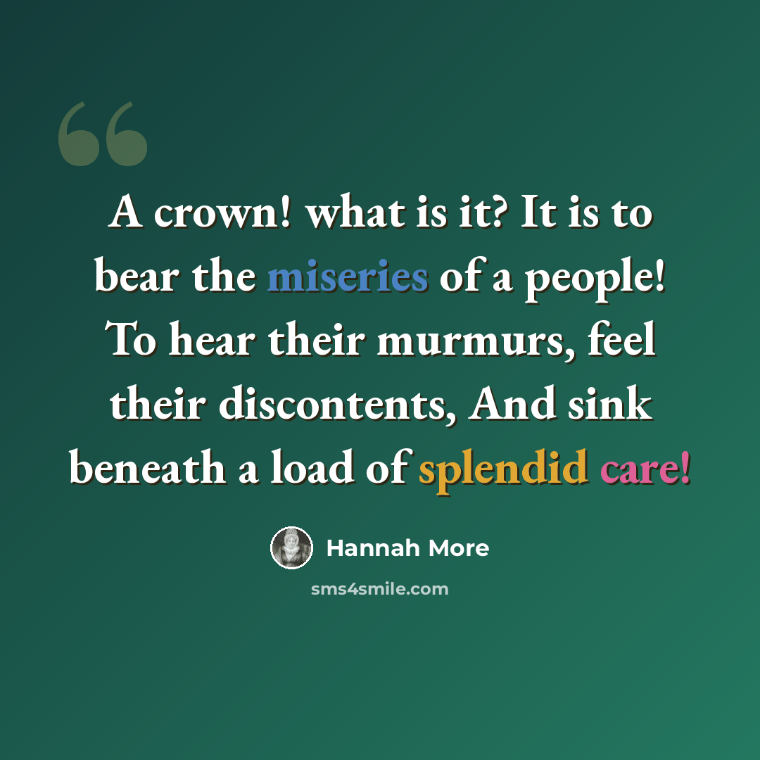 “A crown! what is it? It is to bear the miseries of a people! To hear their murmurs, feel their discontents, And sink beneath a load of splendid care!” quote by Hannah More