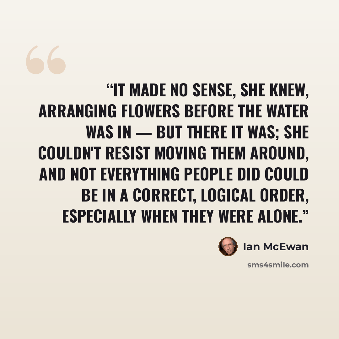 “It made no sense, she knew, arranging flowers before the water was in — but there it was; she couldn't resist moving them around, and not everything people did could be in a correct, logical order, especially when they were alone.” quote by Ian McEwan