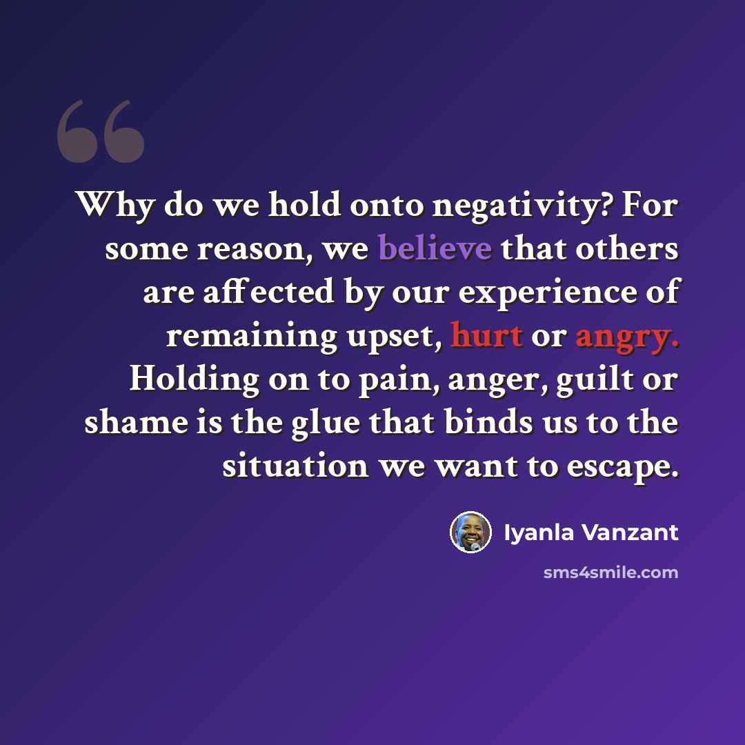 “Why do we hold onto negativity? For some reason, we believe that others are affected by our experience of remaining upset, hurt or angry. Holding on to pain, anger, guilt or shame is the glue that binds us to the situation we want to escape.” quote by Iyanla Vanzant