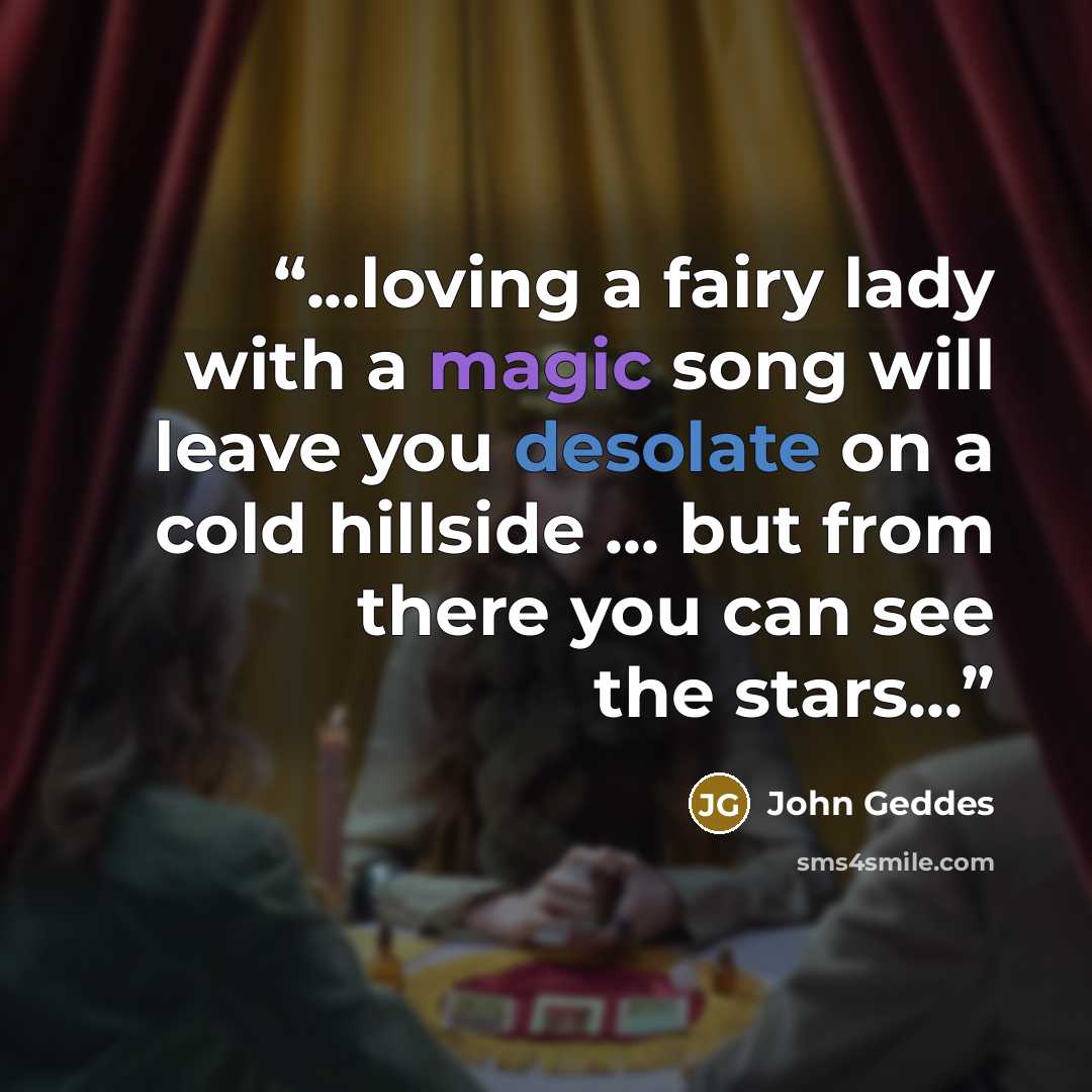 “...loving a fairy lady with a magic song will leave you desolate on a cold hillside ... but from there you can see the stars...” quote by John Geddes
