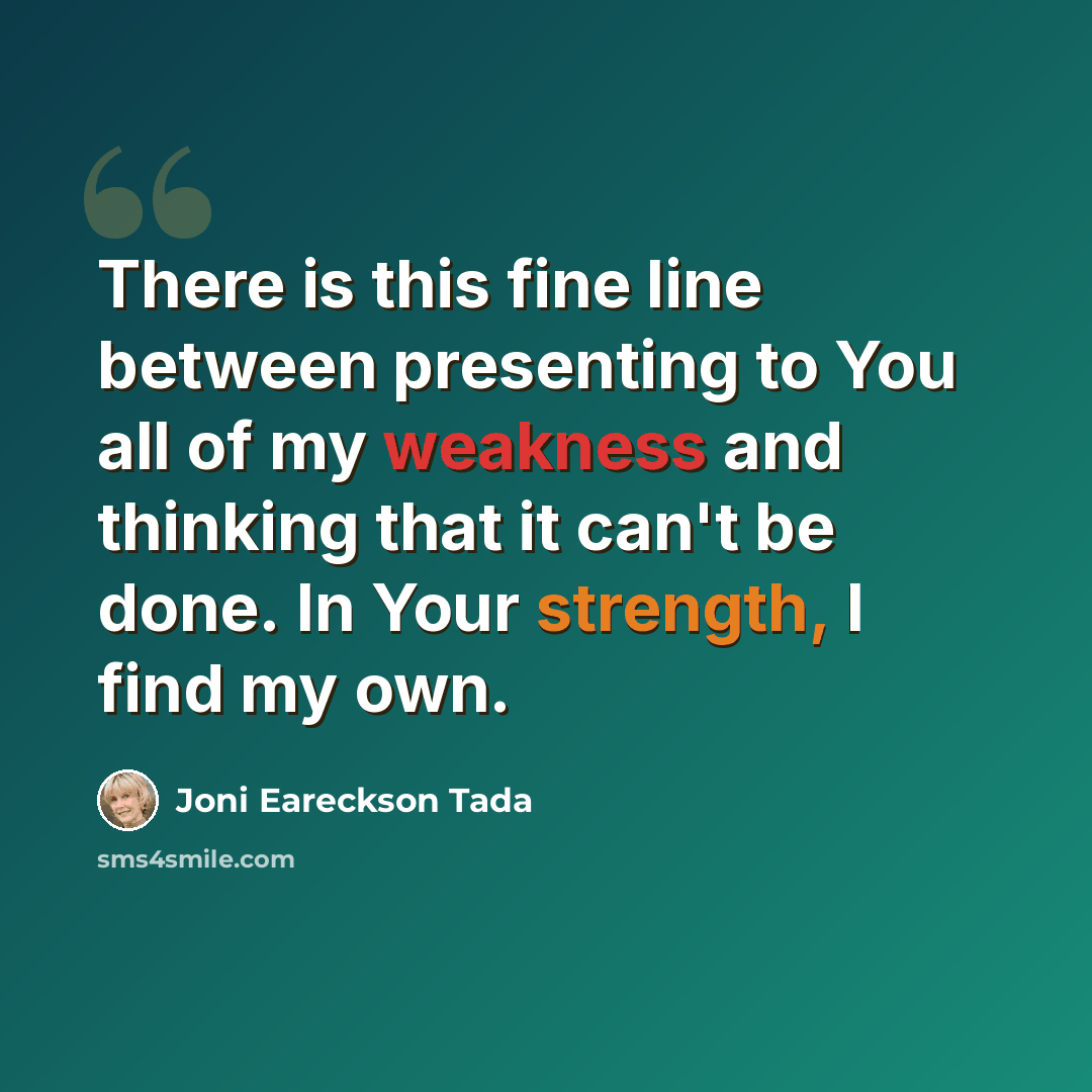 “There is this fine line between presenting to You all of my weakness and thinking that it can't be done. In Your strength, I find my own.” quote by Joni Eareckson Tada