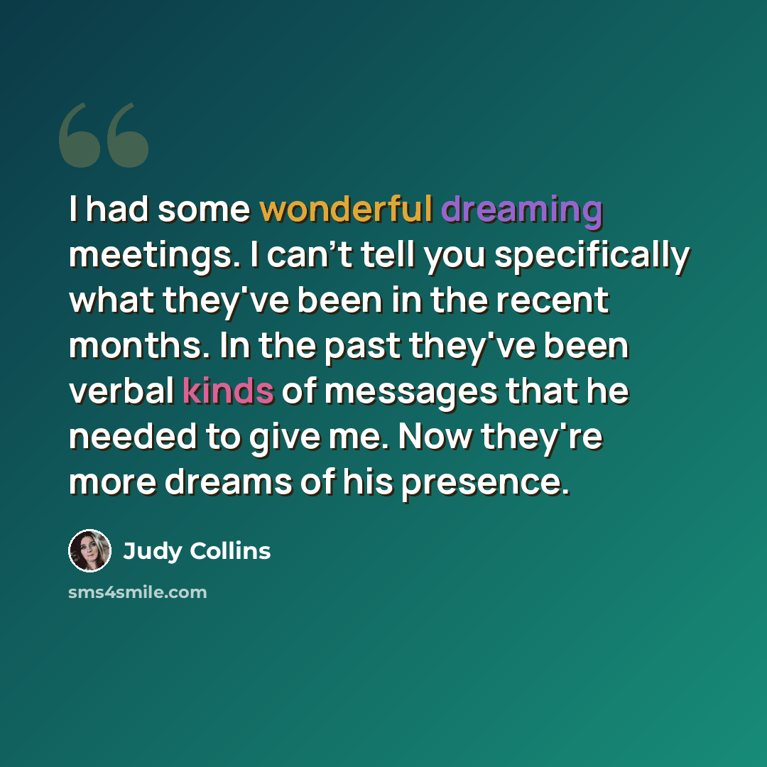 “I had some wonderful dreaming meetings. I can't tell you specifically what they've been in the recent months. In the past they've been verbal kinds of messages that he needed to give me. Now they're more dreams of his presence.” quote by Judy Collins