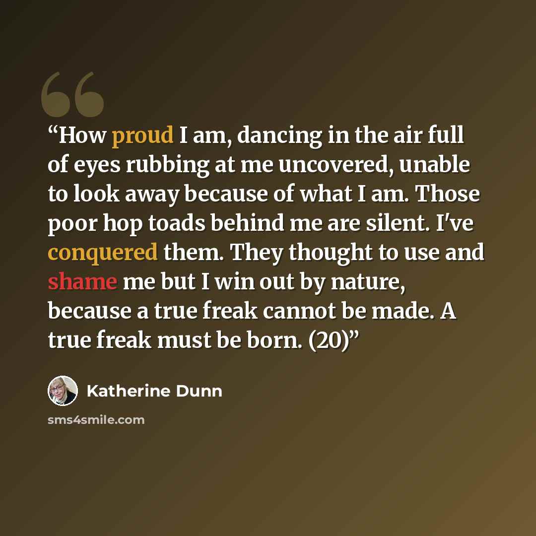“How proud I am, dancing in the air full of eyes rubbing at me uncovered, unable to look away because of what I am. Those poor hop toads behind me are silent. I've conquered them. They thought to use and shame me but I win out by nature, because a true freak cannot be made. A true freak must be…” quote by Katherine Dunn