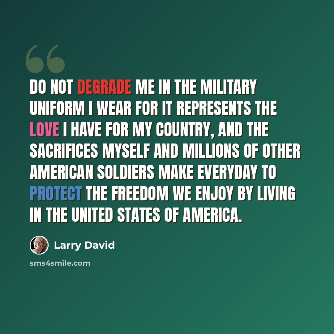 “Do not degrade me in the military uniform I wear for it represents the love I have for my country, and the sacrifices myself and millions of other American soldiers make everyday to protect the freedom we enjoy by living in the United States of America.” quote by Larry David