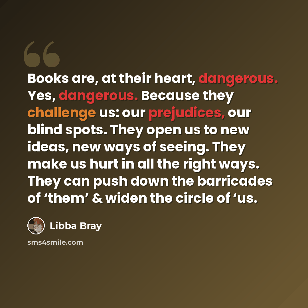 “Books are, at their heart, dangerous. Yes, dangerous. Because they challenge us: our prejudices, our blind spots. They open us to new ideas, new ways of seeing. They make us hurt in all the right ways. They can push down the barricades of ‘them’ & widen the circle of ‘us.” quote by Libba Bray
