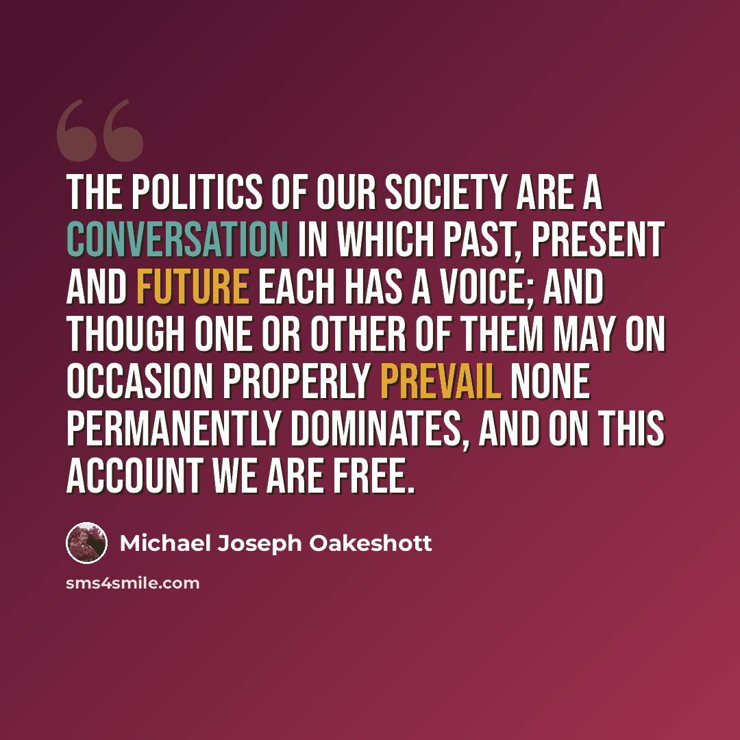“The politics of our society are a conversation in which past, present and future each has a voice; and though one or other of them may on occasion properly prevail none permanently dominates, and on this account we are free.” quote by Michael Joseph Oakeshott