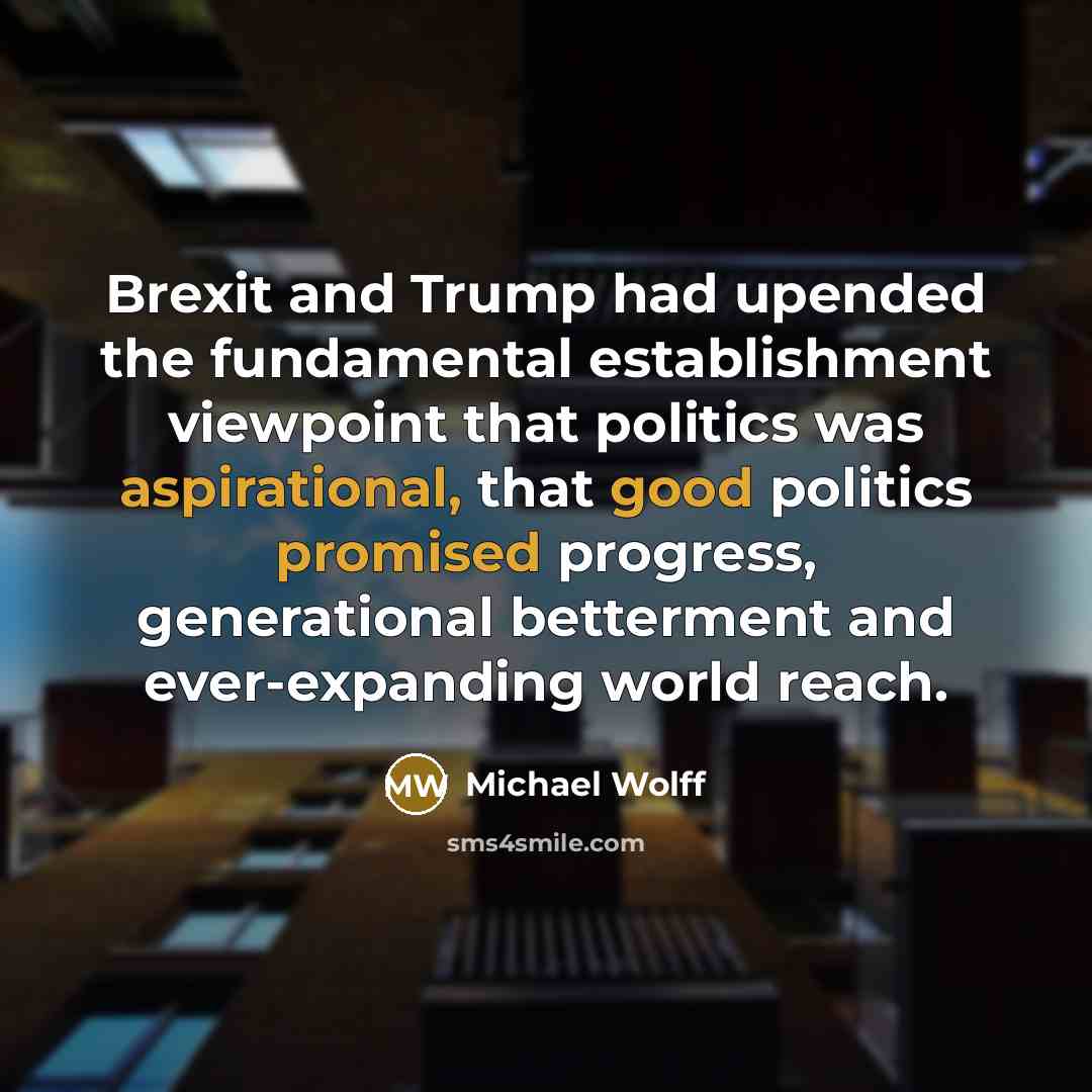 “Brexit and Trump had upended the fundamental establishment viewpoint that politics was aspirational, that good politics promised progress, generational betterment and ever-expanding world reach.” quote by Michael Wolff