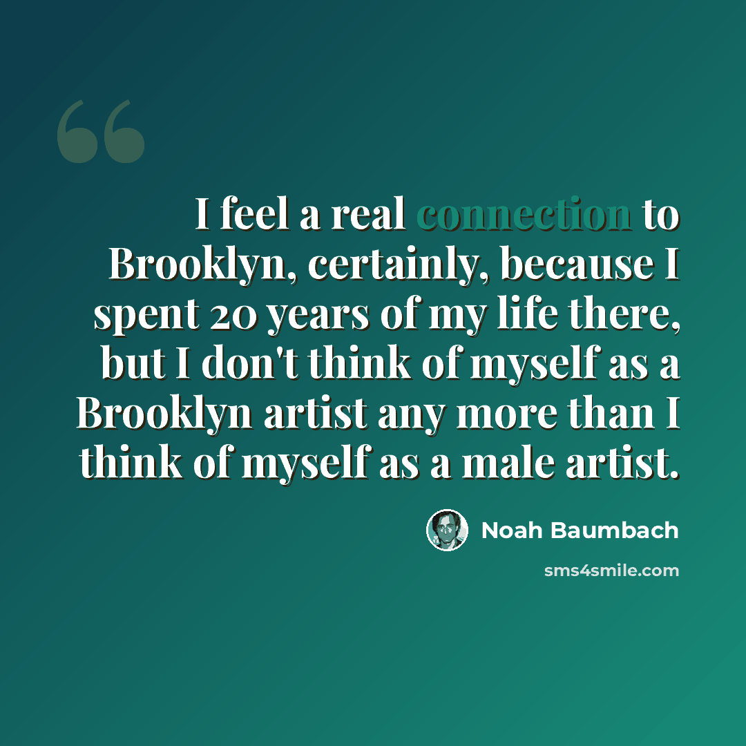 “I feel a real connection to Brooklyn, certainly, because I spent 20 years of my life there, but I don't think of myself as a Brooklyn artist any more than I think of myself as a male artist.” quote by Noah Baumbach