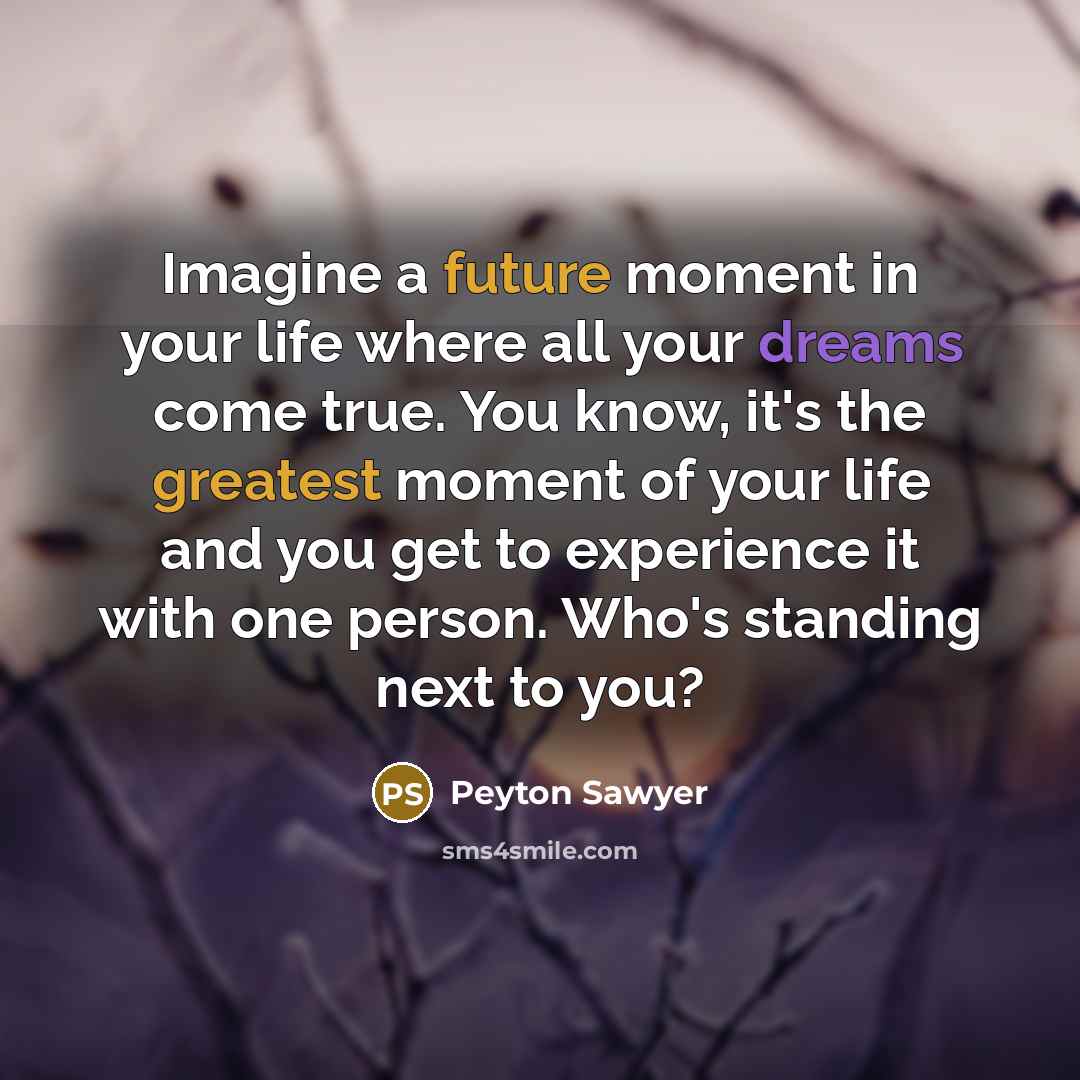 “Imagine a future moment in your life where all your dreams come true. You know, it's the greatest moment of your life and you get to experience it with one person. Who's standing next to you?” quote by Peyton Sawyer